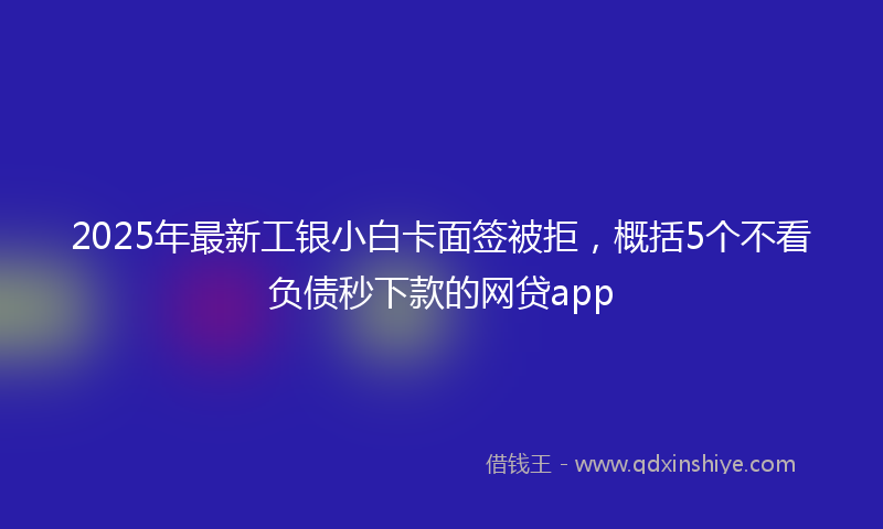 2025年最新工银小白卡面签被拒，概括5个不看负债秒下款的网贷app