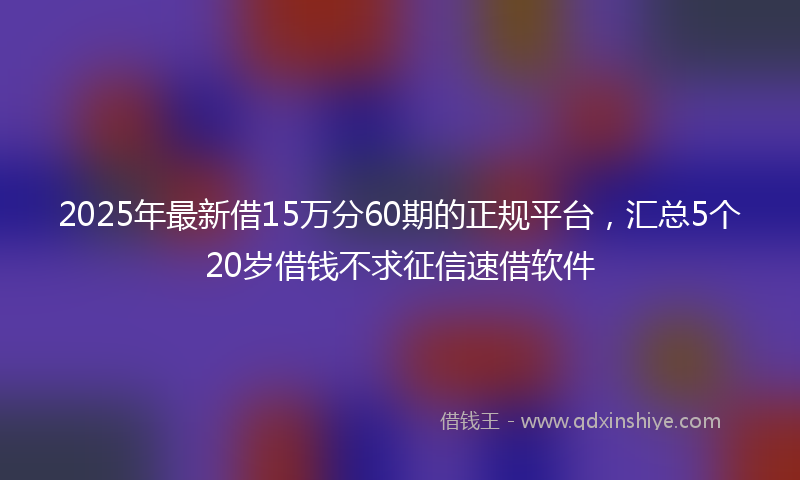 2025年最新借15万分60期的正规平台，汇总5个20岁借钱不求征信速借软件