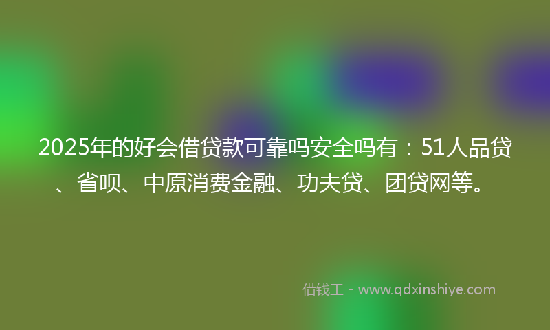 2025年的好会借贷款可靠吗安全吗有：51人品贷、省呗、中原消费金融、功夫贷、团贷网等。
