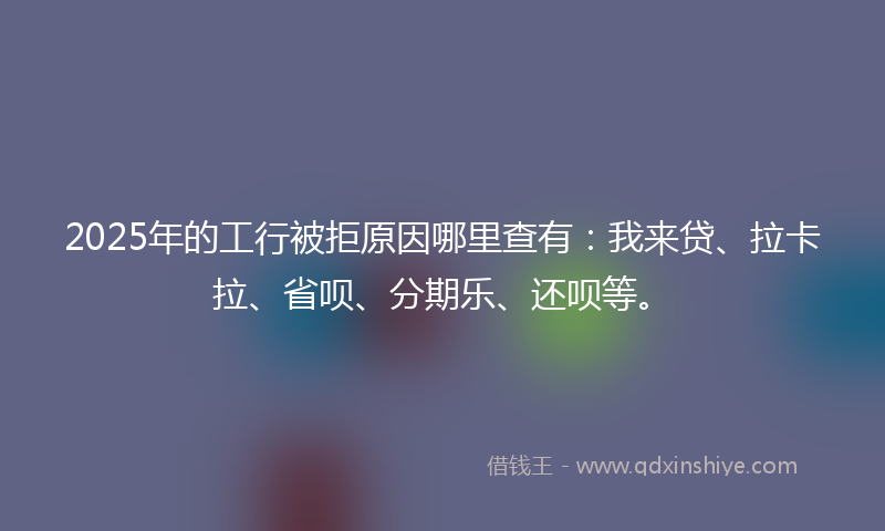 2025年的工行被拒原因哪里查有：我来贷、拉卡拉、省呗、分期乐、还呗等。