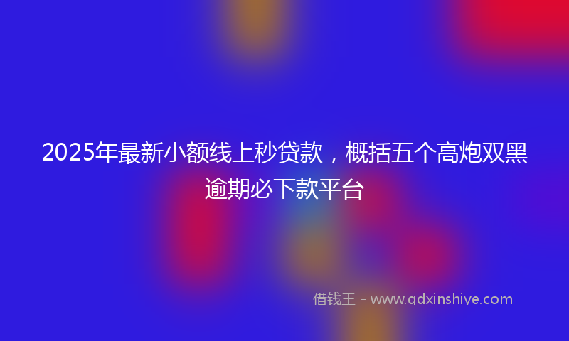 2025年最新小额线上秒贷款，概括五个高炮双黑逾期必下款平台
