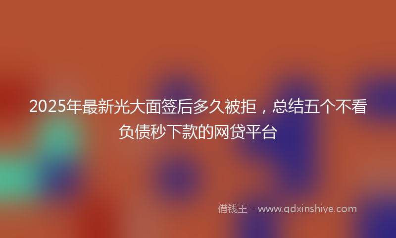 2025年最新光大面签后多久被拒，总结五个不看负债秒下款的网贷平台