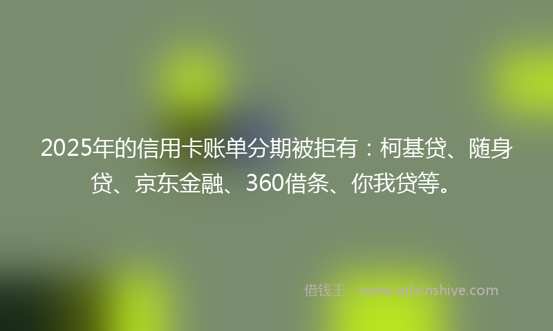2025年的信用卡账单分期被拒有：柯基贷、随身贷、京东金融、360借条、你我贷等。