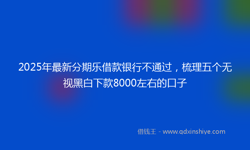 2025年最新分期乐借款银行不通过，梳理五个无视黑白下款8000左右的口子
