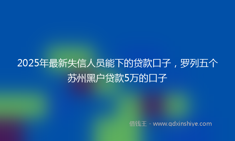 2025年最新失信人员能下的贷款口子，罗列五个苏州黑户贷款5万的口子