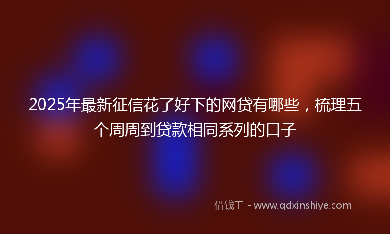 2025年最新征信花了好下的网贷有哪些，梳理五个周周到贷款相同系列的口子