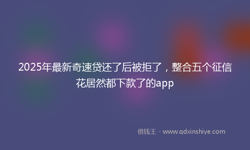 2025年最新奇速贷还了后被拒了，整合五个征信花居然都下款了的app