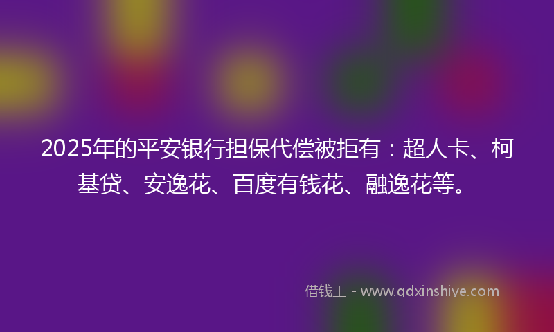 2025年的平安银行担保代偿被拒有：超人卡、柯基贷、安逸花、百度有钱花、融逸花等。