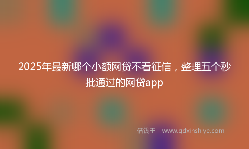 2025年最新哪个小额网贷不看征信，整理五个秒批通过的网贷app