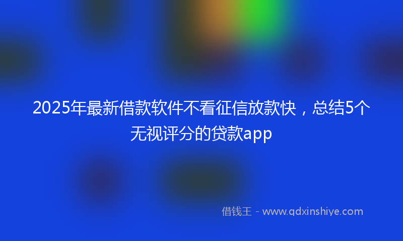 2025年最新借款软件不看征信放款快，总结5个无视评分的贷款app