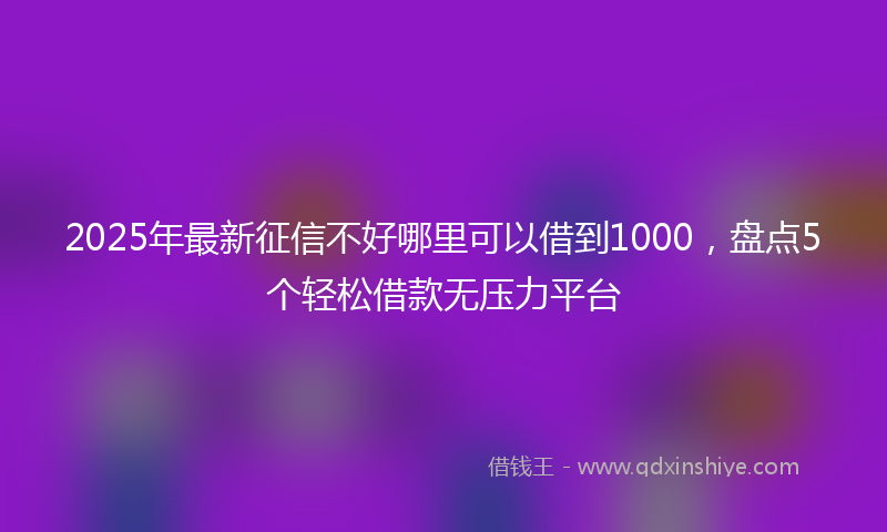 2025年最新征信不好哪里可以借到1000，盘点5个轻松借款无压力平台