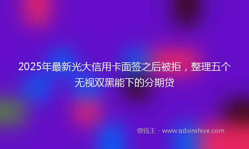 2025年最新光大信用卡面签之后被拒，整理五个无视双黑能下的分期贷