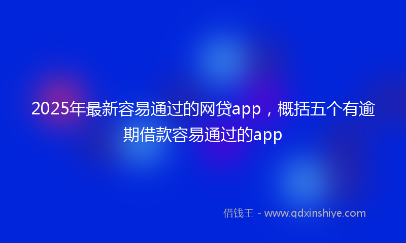 2025年最新容易通过的网贷app，概括五个有逾期借款容易通过的app