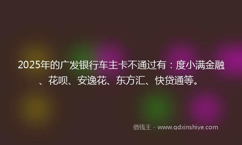2025年的广发银行车主卡不通过有：度小满金融、花呗、安逸花、东方汇、快贷通等。
