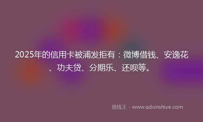 2025年的信用卡被浦发拒有：微博借钱、安逸花、功夫贷、分期乐、还呗等。