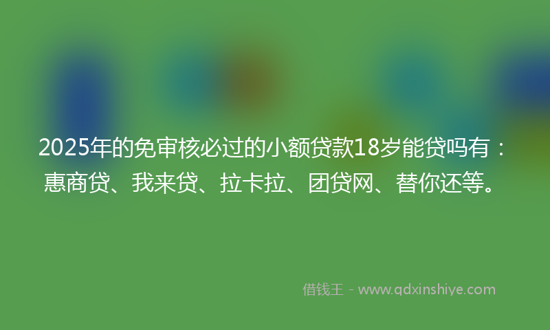 2025年的免审核必过的小额贷款18岁能贷吗有：惠商贷、我来贷、拉卡拉、团贷网、替你还等。