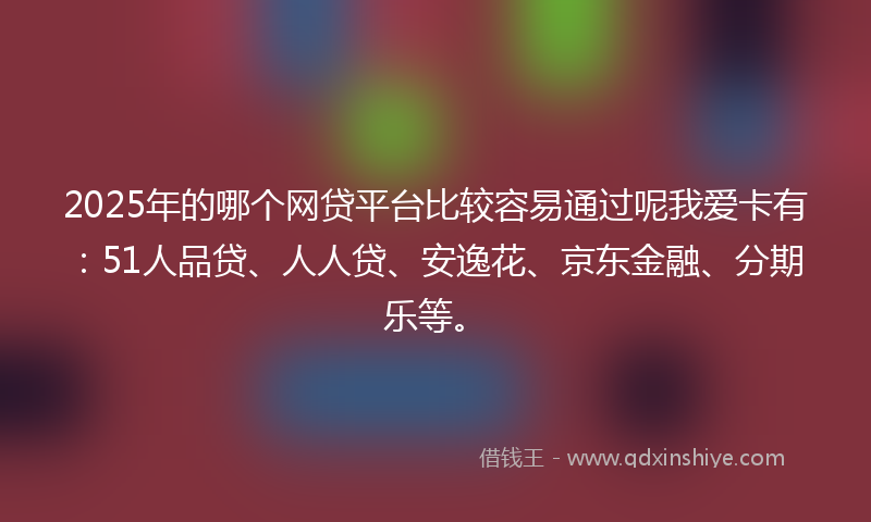 2025年的哪个网贷平台比较容易通过呢我爱卡有：51人品贷、人人贷、安逸花、京东金融、分期乐等。