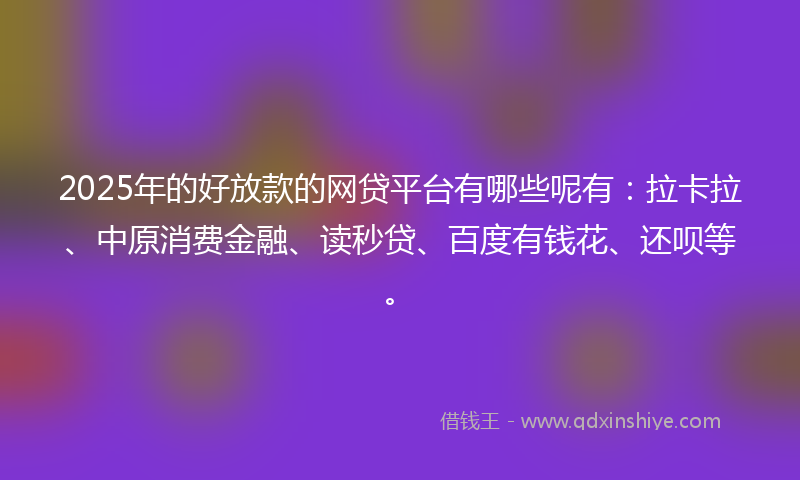 2025年的好放款的网贷平台有哪些呢有：拉卡拉、中原消费金融、读秒贷、百度有钱花、还呗等。