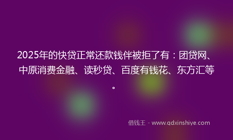 2025年的快贷正常还款钱伴被拒了有：团贷网、中原消费金融、读秒贷、百度有钱花、东方汇等。