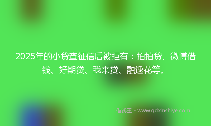 2025年的小贷查征信后被拒有：拍拍贷、微博借钱、好期贷、我来贷、融逸花等。