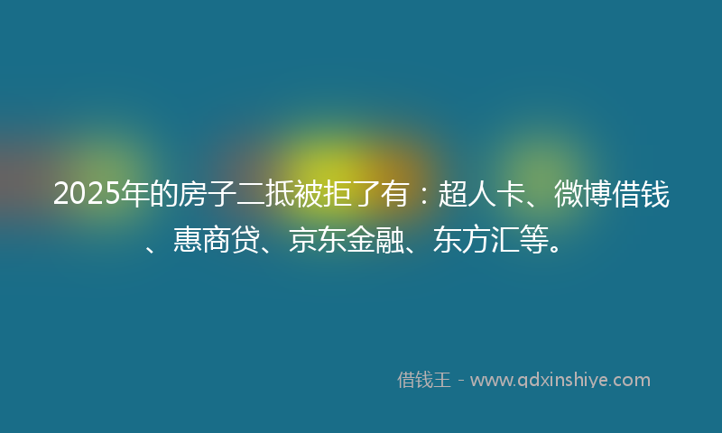 2025年的房子二抵被拒了有：超人卡、微博借钱、惠商贷、京东金融、东方汇等。