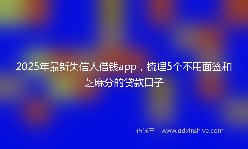 2025年最新失信人借钱app，梳理5个不用面签和芝麻分的贷款口子