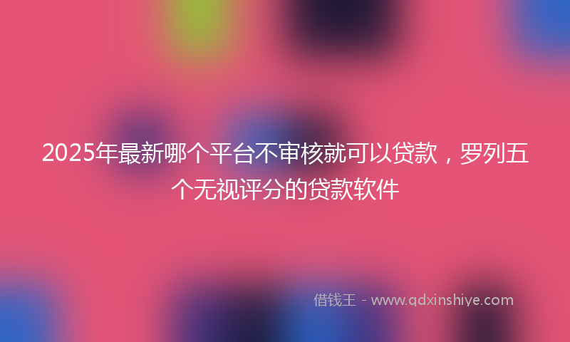 2025年最新哪个平台不审核就可以贷款，罗列五个无视评分的贷款软件