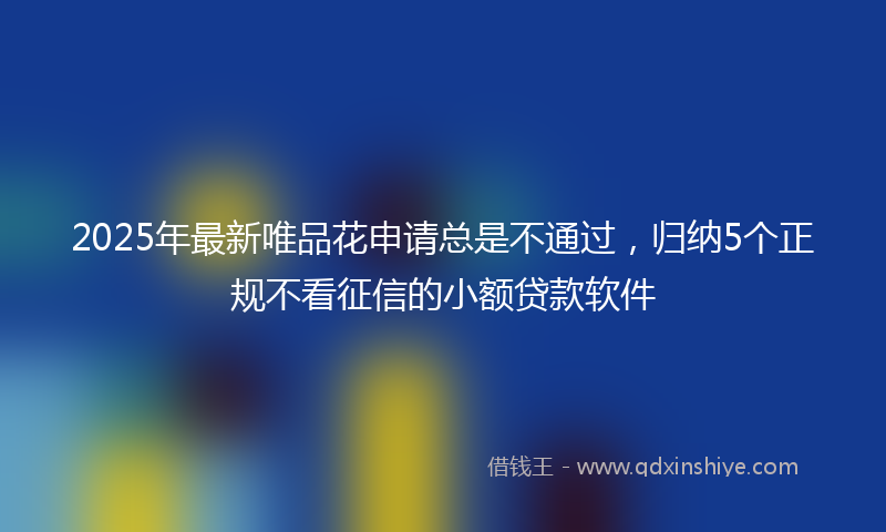 2025年最新唯品花申请总是不通过，归纳5个正规不看征信的小额贷款软件