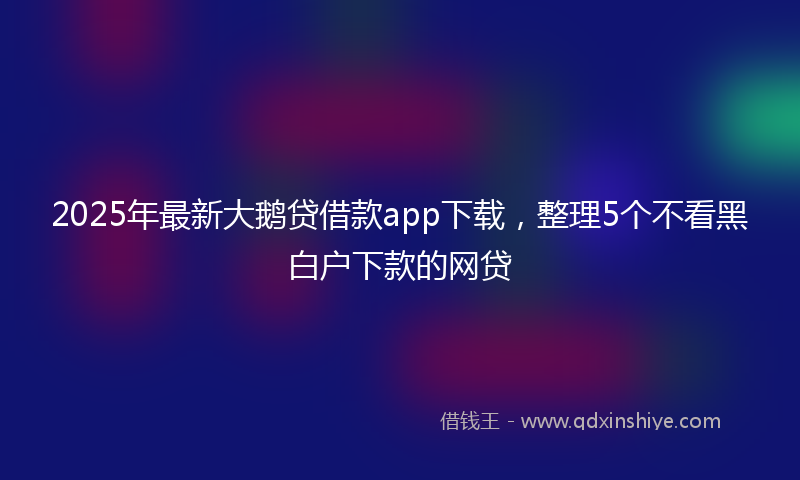 2025年最新大鹅贷借款app下载，整理5个不看黑白户下款的网贷