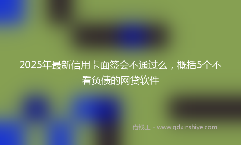 2025年最新信用卡面签会不通过么，概括5个不看负债的网贷软件