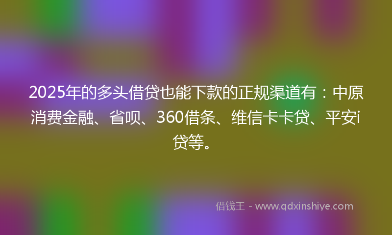 2025年的多头借贷也能下款的正规渠道有：中原消费金融、省呗、360借条、维信卡卡贷、平安i贷等。