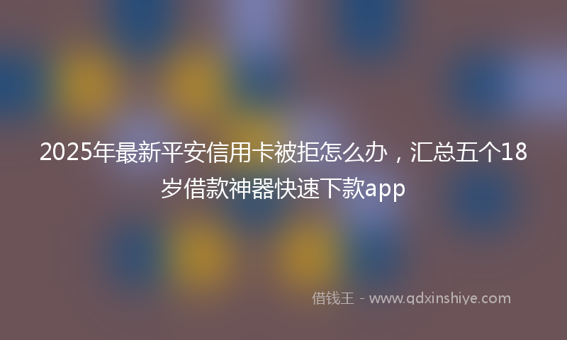 2025年最新平安信用卡被拒怎么办，汇总五个18岁借款神器快速下款app