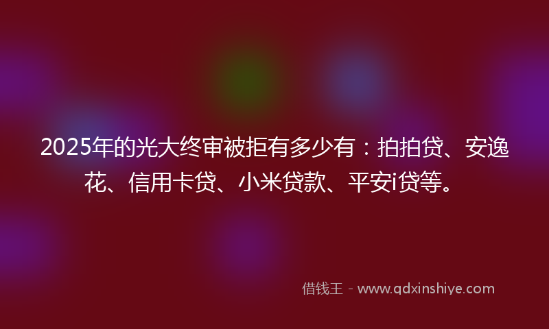 2025年的光大终审被拒有多少有：拍拍贷、安逸花、信用卡贷、小米贷款、平安i贷等。