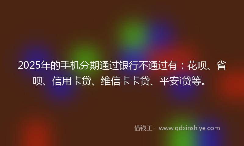 2025年的手机分期通过银行不通过有：花呗、省呗、信用卡贷、维信卡卡贷、平安i贷等。
