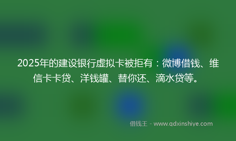 2025年的建设银行虚拟卡被拒有：微博借钱、维信卡卡贷、洋钱罐、替你还、滴水贷等。