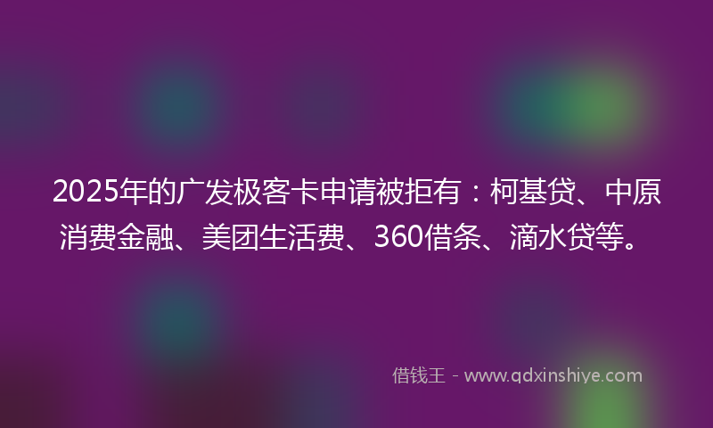 2025年的广发极客卡申请被拒有：柯基贷、中原消费金融、美团生活费、360借条、滴水贷等。