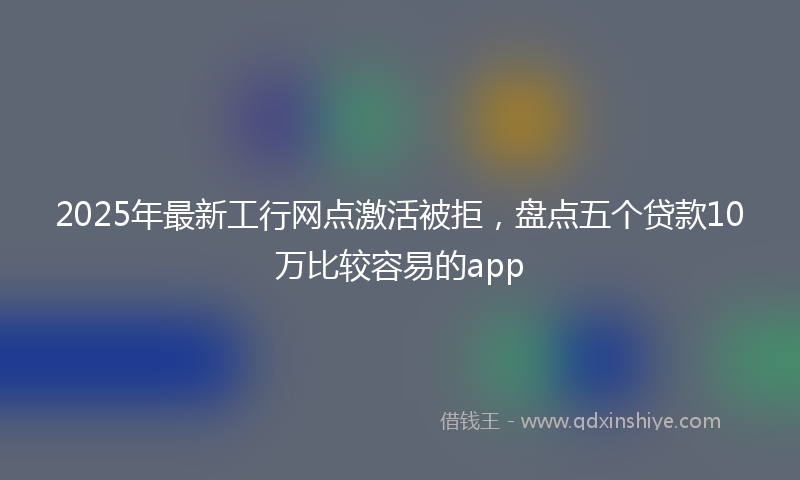 2025年最新工行网点激活被拒，盘点五个贷款10万比较容易的app