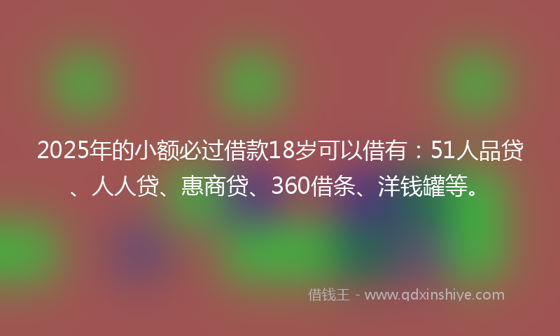 2025年的小额必过借款18岁可以借有：51人品贷、人人贷、惠商贷、360借条、洋钱罐等。