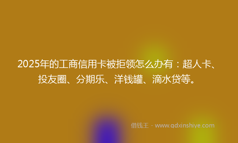 2025年的工商信用卡被拒领怎么办有：超人卡、投友圈、分期乐、洋钱罐、滴水贷等。