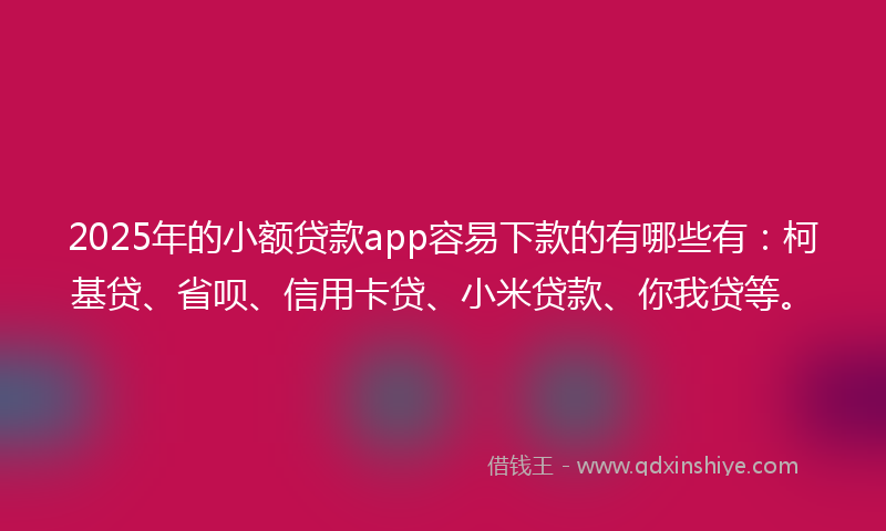 2025年的小额贷款app容易下款的有哪些有：柯基贷、省呗、信用卡贷、小米贷款、你我贷等。