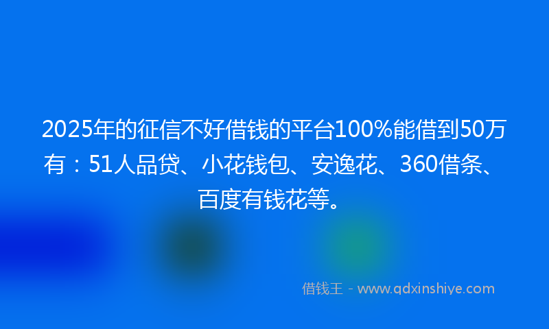 2025年的征信不好借钱的平台100%能借到50万有：51人品贷、小花钱包、安逸花、360借条、百度有钱花等。