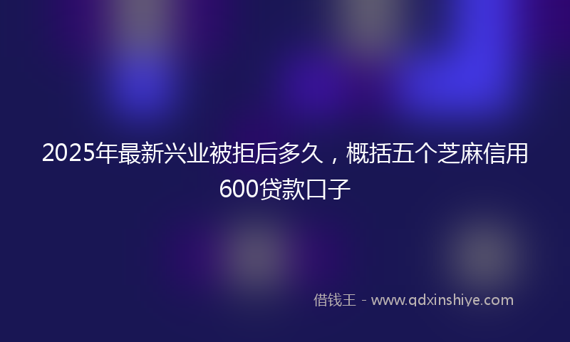 2025年最新兴业被拒后多久，概括五个芝麻信用600贷款口子
