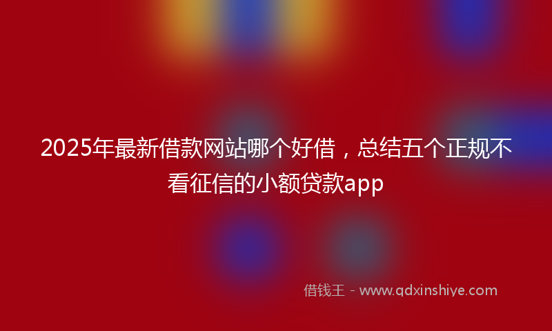 2025年最新借款网站哪个好借，总结五个正规不看征信的小额贷款app
