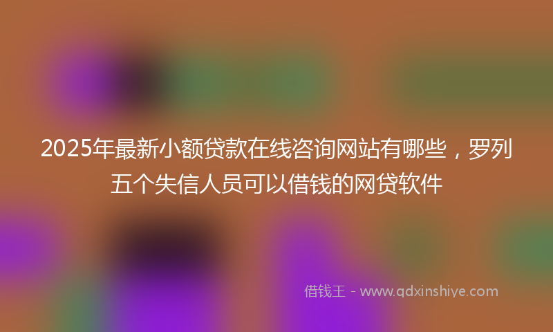 2025年最新小额贷款在线咨询网站有哪些，罗列五个失信人员可以借钱的网贷软件
