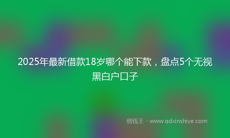 2025年最新借款18岁哪个能下款，盘点5个无视黑白户口子