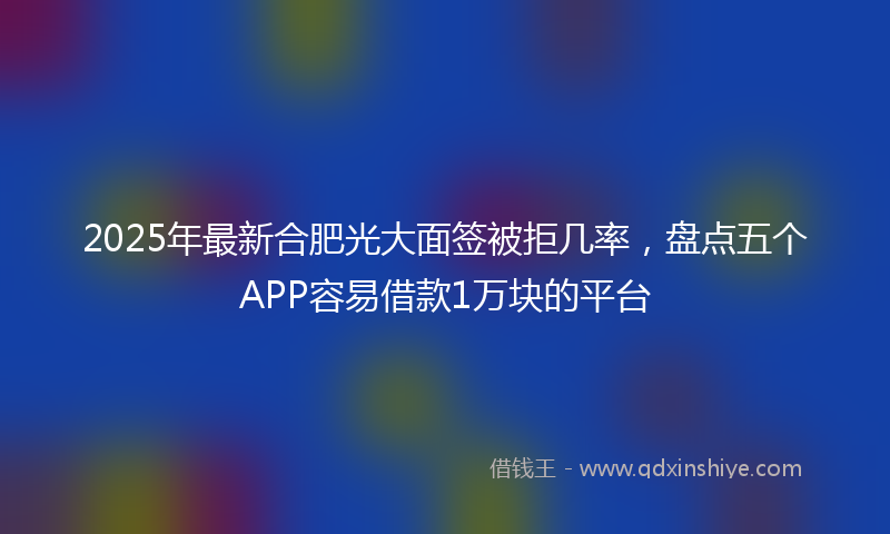 2025年最新合肥光大面签被拒几率，盘点五个APP容易借款1万块的平台