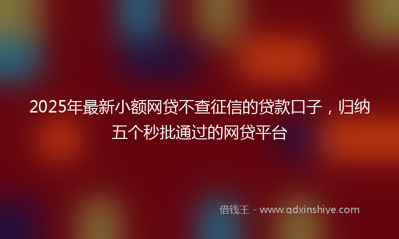 2025年最新小额网贷不查征信的贷款口子，归纳五个秒批通过的网贷平台