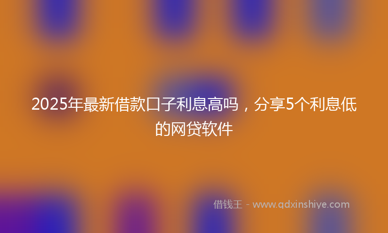 2025年最新借款口子利息高吗，分享5个利息低的网贷软件