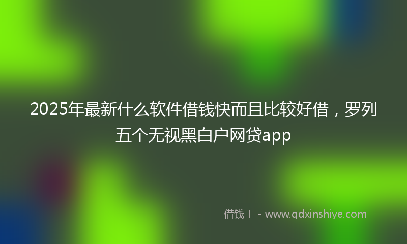 2025年最新什么软件借钱快而且比较好借，罗列五个无视黑白户网贷app