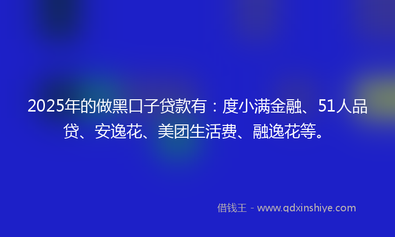 2025年的做黑口子贷款有：度小满金融、51人品贷、安逸花、美团生活费、融逸花等。